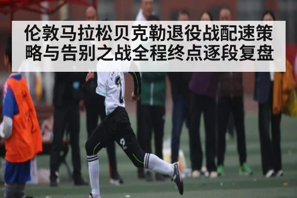 伦敦马拉松贝克勒退役战配速策略与告别之战全程终点逐段复盘