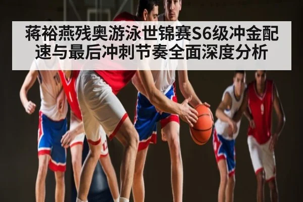 蒋裕燕残奥游泳世锦赛S6级冲金配速与最后冲刺节奏全面深度分析
