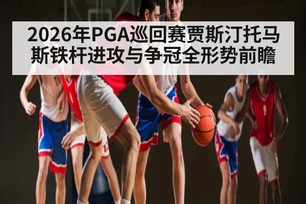 2026年PGA巡回赛贾斯汀托马斯铁杆进攻与争冠全形势前瞻