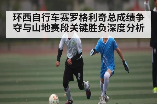 环西自行车赛罗格利奇总成绩争夺与山地赛段关键胜负深度分析