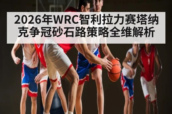 2026年WRC智利拉力赛塔纳克争冠砂石路策略全维解析
